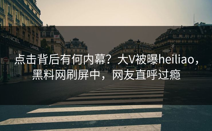 点击背后有何内幕？大V被曝heiliao，黑料网刷屏中，网友直呼过瘾