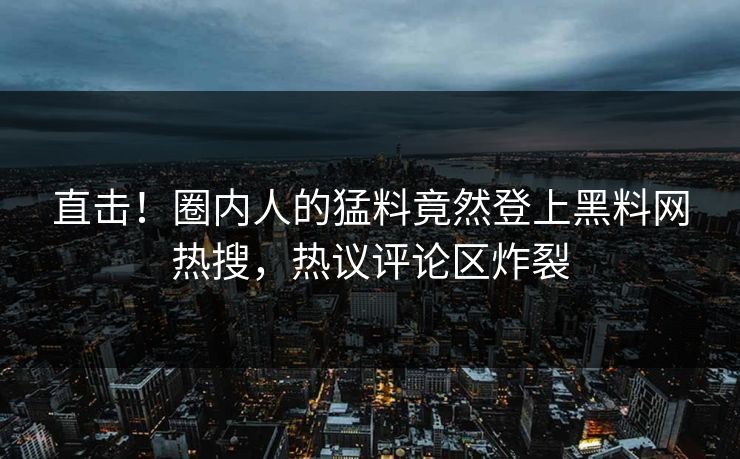 直击！圈内人的猛料竟然登上黑料网热搜，热议评论区炸裂