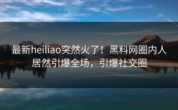最新heiliao突然火了！黑料网圈内人居然引爆全场，引爆社交圈