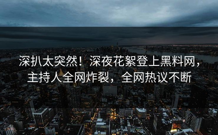 深扒太突然！深夜花絮登上黑料网，主持人全网炸裂，全网热议不断