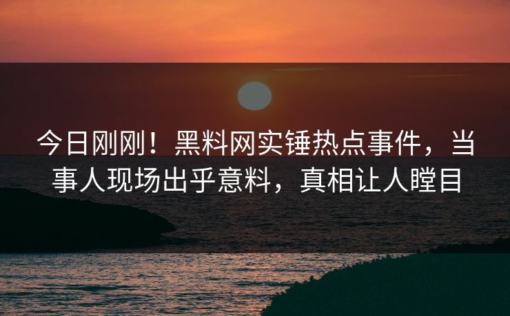 今日刚刚！黑料网实锤热点事件，当事人现场出乎意料，真相让人瞠目