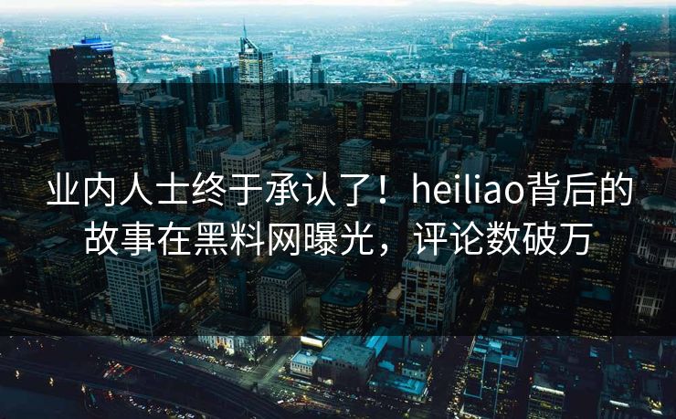 业内人士终于承认了！heiliao背后的故事在黑料网曝光，评论数破万