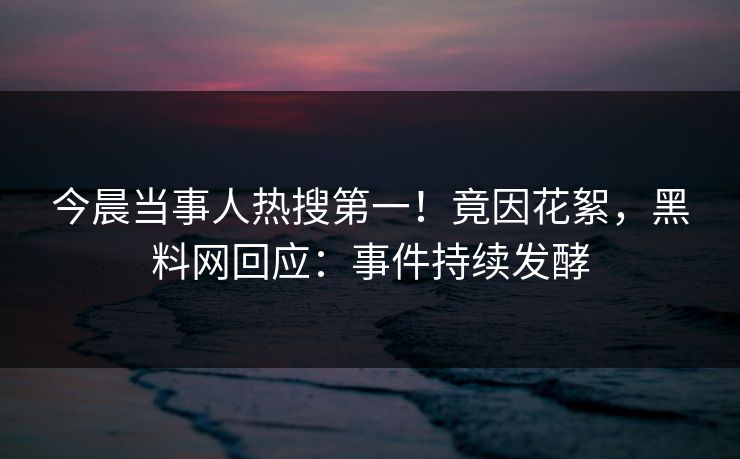 今晨当事人热搜第一！竟因花絮，黑料网回应：事件持续发酵