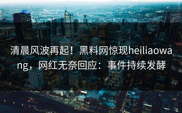 清晨风波再起！黑料网惊现heiliaowang，网红无奈回应：事件持续发酵