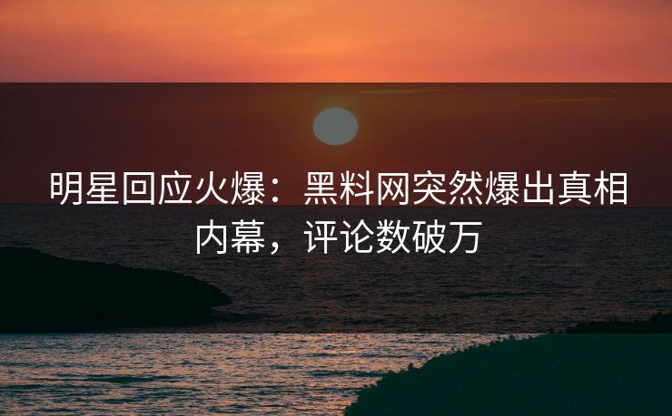 明星回应火爆：黑料网突然爆出真相内幕，评论数破万