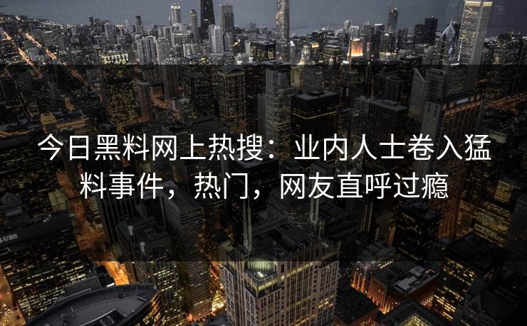 今日黑料网上热搜：业内人士卷入猛料事件，热门，网友直呼过瘾