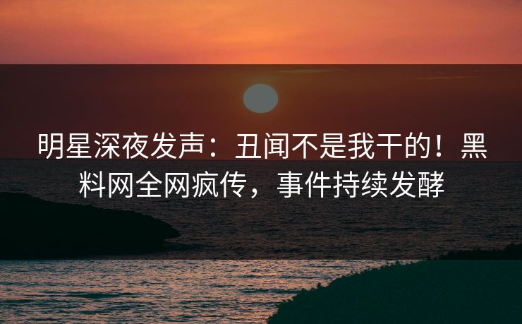 明星深夜发声：丑闻不是我干的！黑料网全网疯传，事件持续发酵