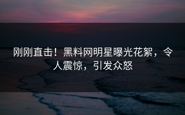 刚刚直击！黑料网明星曝光花絮，令人震惊，引发众怒