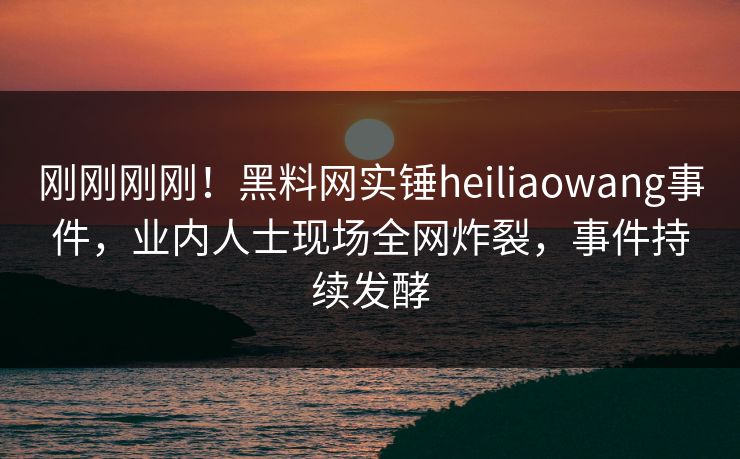 刚刚刚刚！黑料网实锤heiliaowang事件，业内人士现场全网炸裂，事件持续发酵