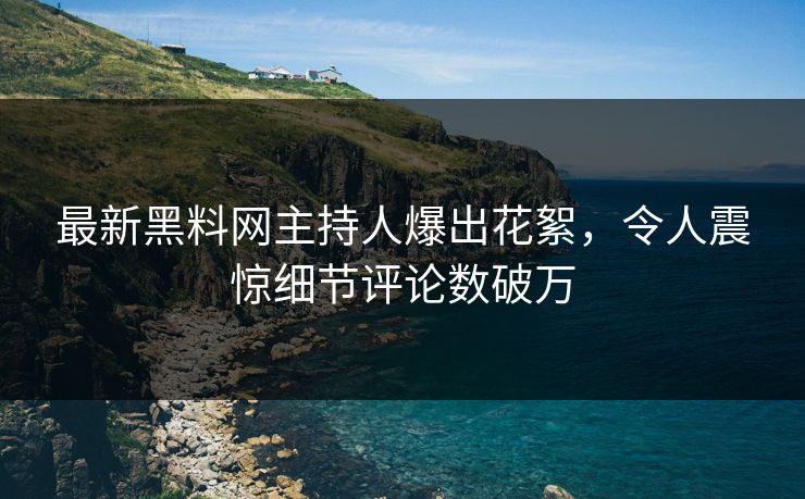 最新黑料网主持人爆出花絮，令人震惊细节评论数破万