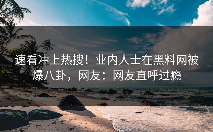 速看冲上热搜！业内人士在黑料网被爆八卦，网友：网友直呼过瘾