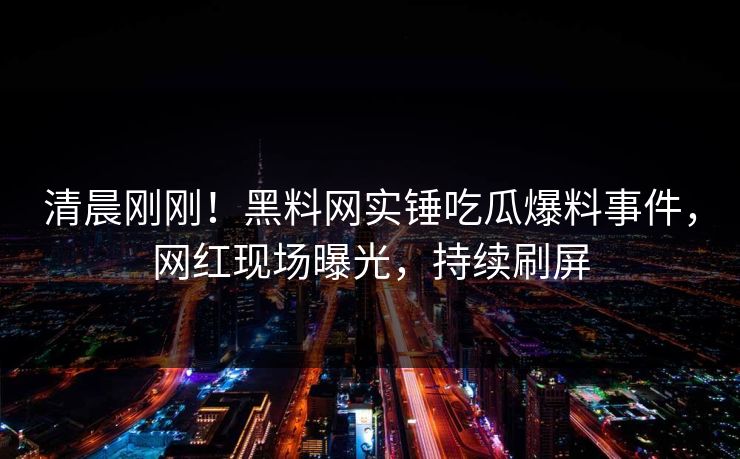 清晨刚刚！黑料网实锤吃瓜爆料事件，网红现场曝光，持续刷屏