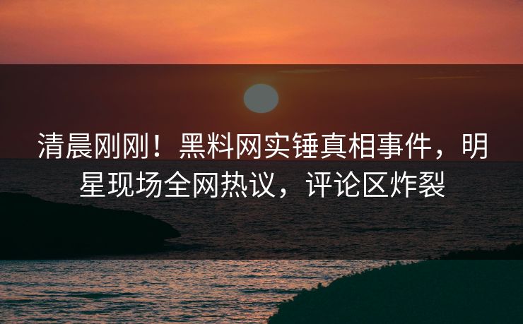 清晨刚刚！黑料网实锤真相事件，明星现场全网热议，评论区炸裂