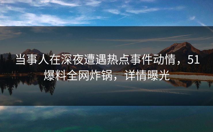 当事人在深夜遭遇热点事件动情，51爆料全网炸锅，详情曝光