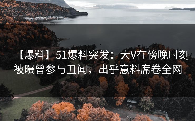 【爆料】51爆料突发：大V在傍晚时刻被曝曾参与丑闻，出乎意料席卷全网