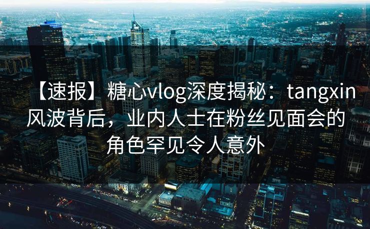 【速报】糖心vlog深度揭秘：tangxin风波背后，业内人士在粉丝见面会的角色罕见令人意外