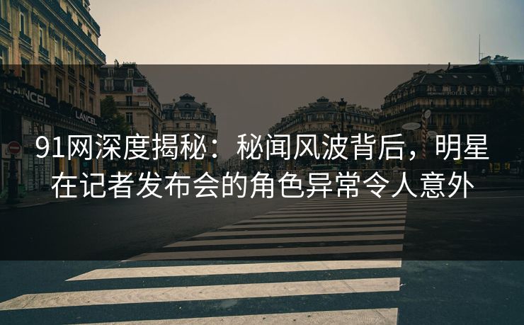 91网深度揭秘：秘闻风波背后，明星在记者发布会的角色异常令人意外