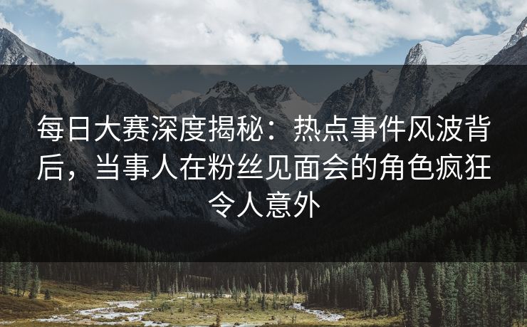 每日大赛深度揭秘：热点事件风波背后，当事人在粉丝见面会的角色疯狂令人意外