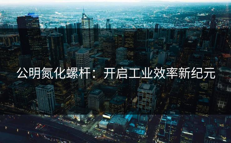 公明氮化螺杆：开启工业效率新纪元