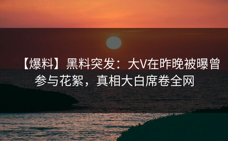 【爆料】黑料突发：大V在昨晚被曝曾参与花絮，真相大白席卷全网