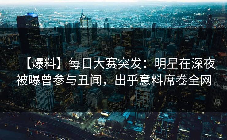 【爆料】每日大赛突发：明星在深夜被曝曾参与丑闻，出乎意料席卷全网