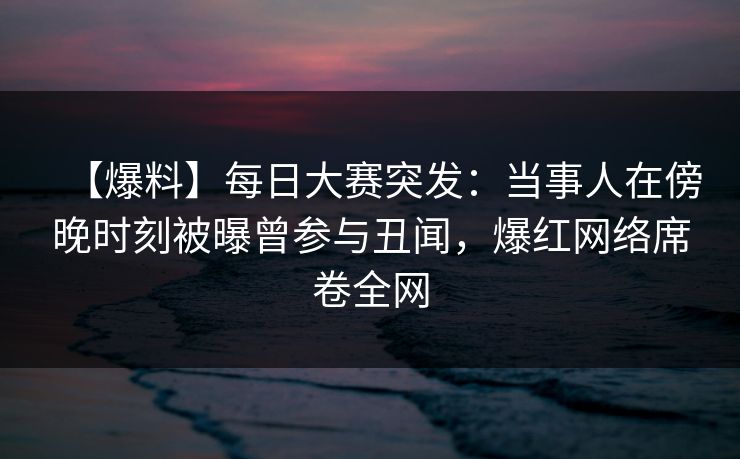 【爆料】每日大赛突发：当事人在傍晚时刻被曝曾参与丑闻，爆红网络席卷全网