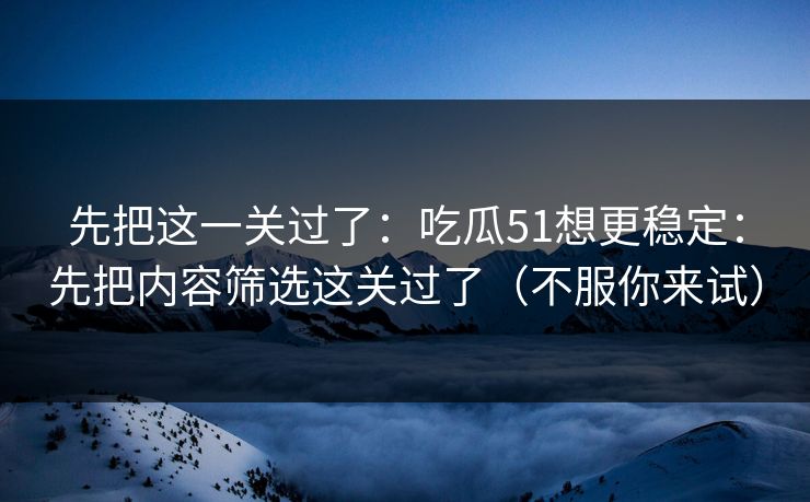 先把这一关过了：吃瓜51想更稳定：先把内容筛选这关过了（不服你来试）